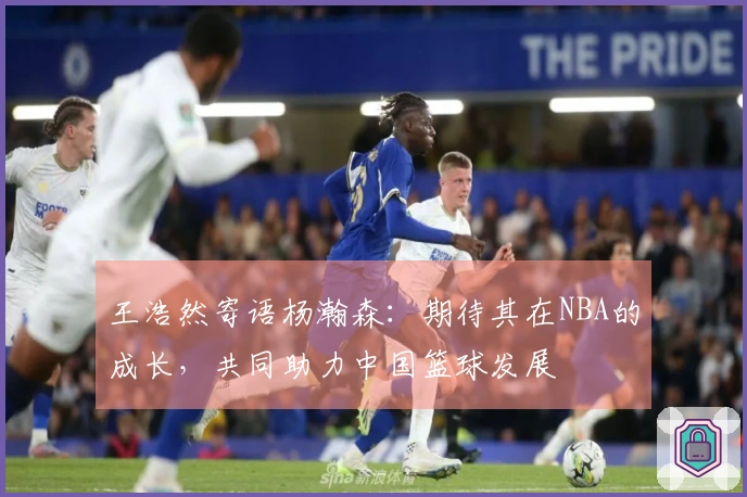 王浩然寄语杨瀚森：期待其在NBA的成长，共同助力中国篮球发展