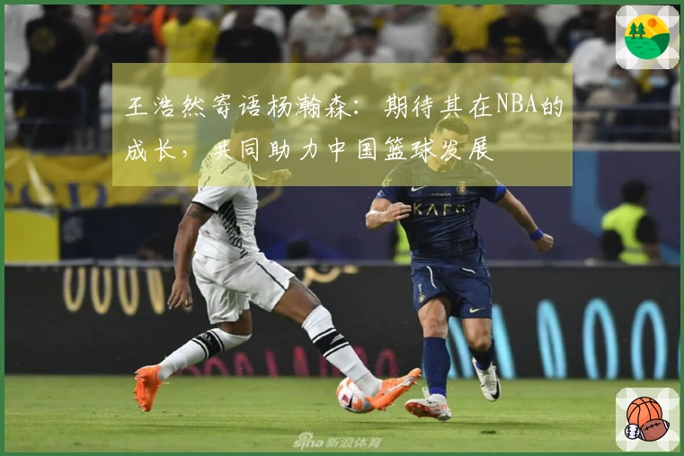 王浩然寄语杨瀚森：期待其在NBA的成长，共同助力中国篮球发展